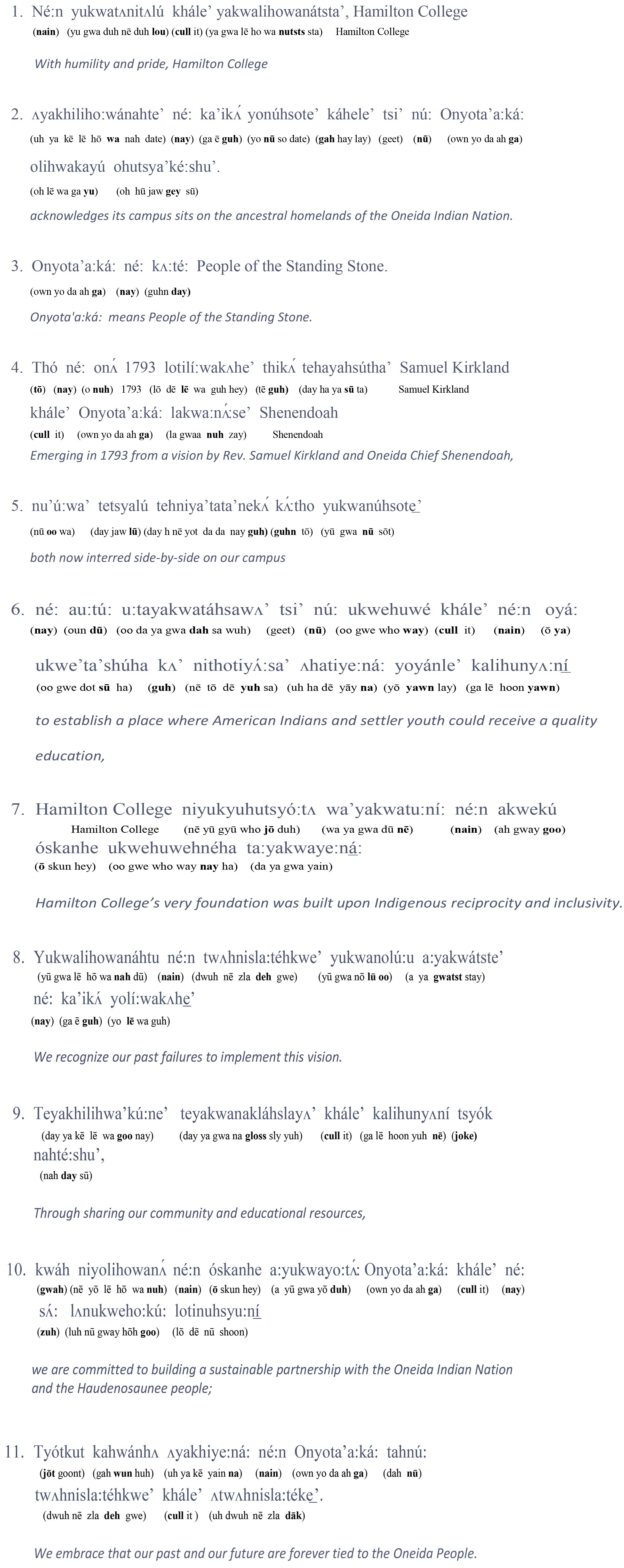 With humility and pride, Hamilton College acknowledges its campus sits on the ancestral homelands of the Oneida Indian Nation. The Oneida, or Onyota'a:ká: in their Indigenous language, means People of the Standing Stone. Emerging in 1793 from a vision by Rev. Samuel Kirkland and Oneida Chief Shenendoah - both now interred side-by-side on our campus - to establish a place where American Indians and settler youth could receive a quality education, Hamilton College’s very foundation was built upon Indigenous reciprocity and inclusivity.We recognize our past failures to implement this vision. Through sharing our community and educational resources, we are committed to building a sustainable partnership with the Oneida Indian Nation and the Haudenosaunee peoples; we embrace that our past and our future are forever tied to the Oneida People. 